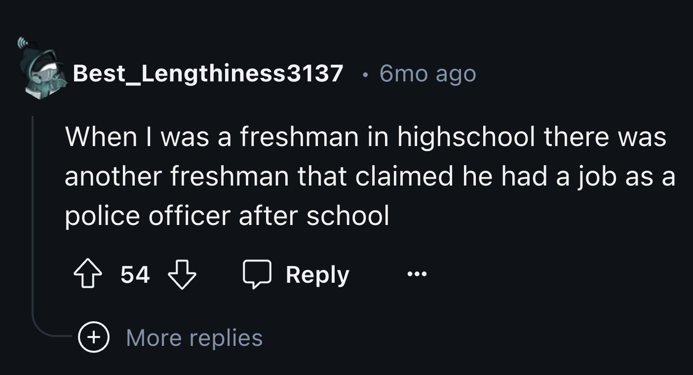 screenshot - Best_Lengthiness3137 6mo ago When I was a freshman in highschool there was another freshman that claimed he had a job as a police officer after school 54 More replies